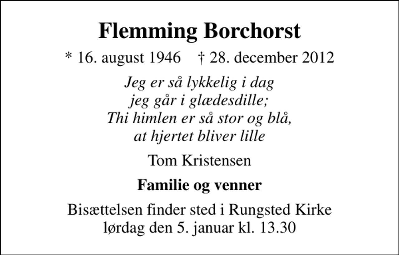 <p>Flemming Borchorst<br />* 16. august 1946 ✝ 28. december 2012<br />Jeg er så lykkelig i dag jeg går i glædesdille; Thi himlen er så stor og blå, at hjertet bliver lille<br />Tom Kristensen<br />Familie og venner<br />Bisættelsen finder sted i Rungsted Kirke lørdag den 5. januar kl. 13.30</p>