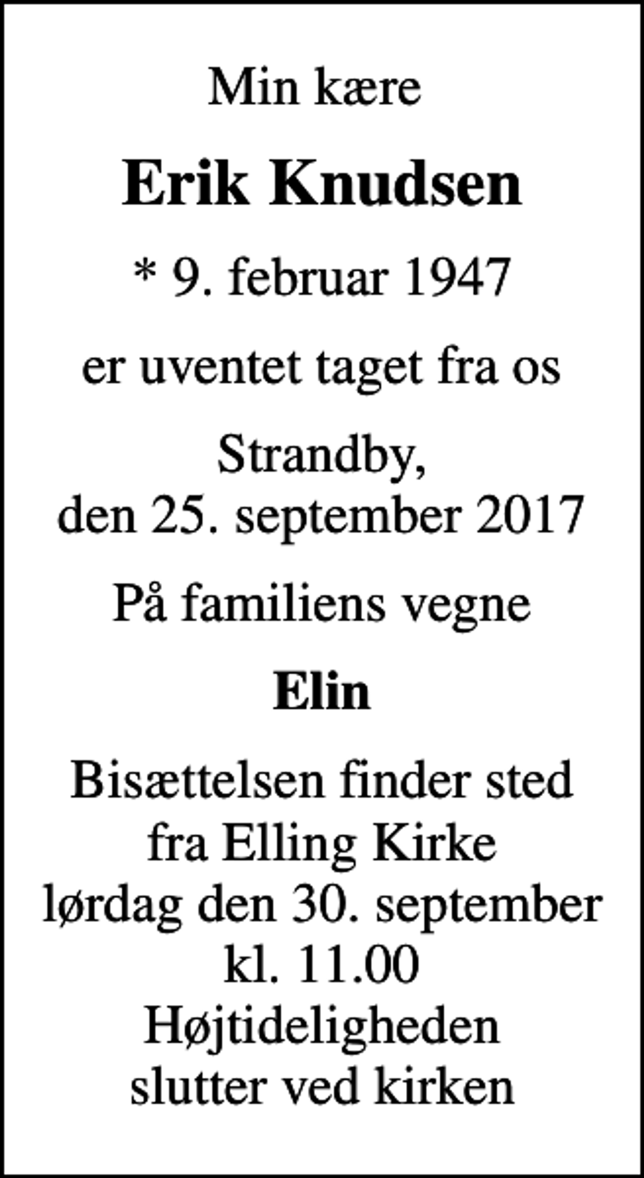 <p>Min kære<br />Erik Knudsen<br />* 9. februar 1947<br />er uventet taget fra os<br />Strandby, den 25. september 2017<br />På familiens vegne<br />Elin<br />Bisættelsen finder sted fra Elling Kirke lørdag den 30. september kl. 11.00 Højtideligheden slutter ved kirken</p>