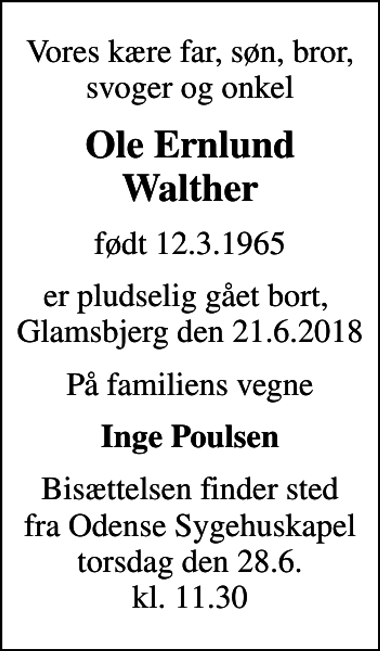 <p>Vores kære far, søn, bror, svoger og onkel<br />Ole Ernlund Walther<br />født 12.3.1965<br />er pludselig gået bort, Glamsbjerg den 21.6.2018<br />På familiens vegne<br />Inge Poulsen<br />Bisættelsen finder sted fra Odense Sygehuskapel torsdag den 28.6. kl. 11.30</p>