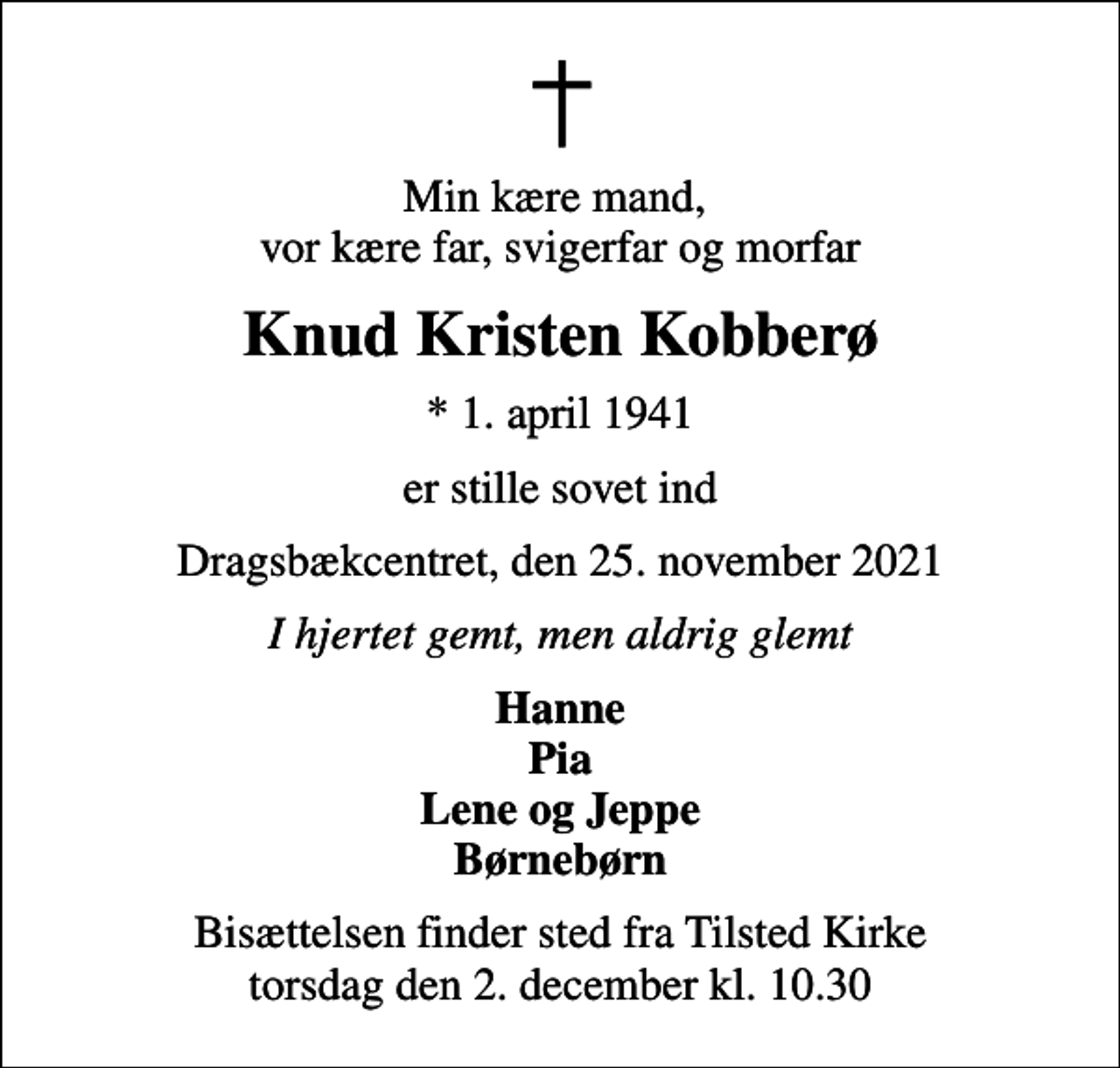 <p>Min kære mand, vor kære far, svigerfar og morfar<br />Knud Kristen Kobberø<br />* 1. april 1941<br />er stille sovet ind<br />Dragsbækcentret, den 25. november 2021<br />I hjertet gemt, men aldrig glemt<br />Hanne Pia Lene og Jeppe Børnebørn<br />Bisættelsen finder sted fra Tilsted Kirke torsdag den 2. december kl. 10.30</p>