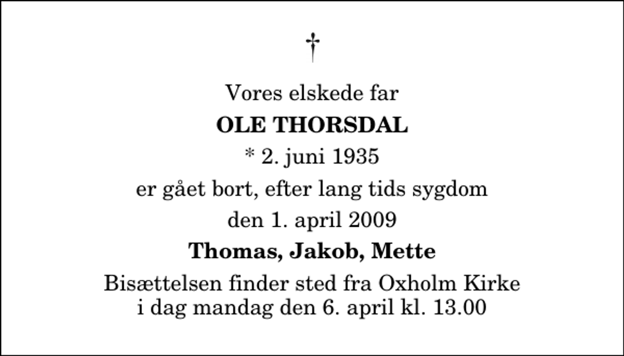 <p>Vores elskede far<br />Ole Thorsdal<br />* 2. juni 1935<br />er gået bort, efter lang tids sygdom<br />den 1. april 2009<br />Thomas, Jakob, Mette<br />Bisættelsen finder sted fra Oxholm Kirke i dag mandag den 6. april kl. 13.00</p>