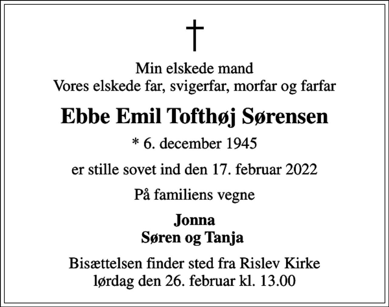 <p>Min elskede mand Vores elskede far, svigerfar, morfar og farfar<br />Ebbe Emil Tofthøj Sørensen<br />* 6. december 1945<br />er stille sovet ind den 17. februar 2022<br />På familiens vegne<br />Jonna Søren og Tanja<br />Bisættelsen finder sted fra Rislev Kirke lørdag den 26. februar kl. 13.00</p>