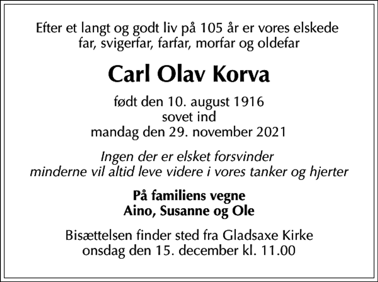 <p>Efter et langt og godt liv på 105 år er vores elskede far, svigerfar, farfar, morfar og oldefar<br />Carl Olav Korva<br />født den 10. august 1916 sovet ind mandag den 29. november 2021<br />Ingen der er elsket forsvinder minderne vil altid leve videre i vores tanker og hjerter<br />På familiens vegne Aino, Susanne og Ole<br />Bisættelsen finder sted fra Gladsaxe Kirke onsdag den 15. december kl. 11.00</p>