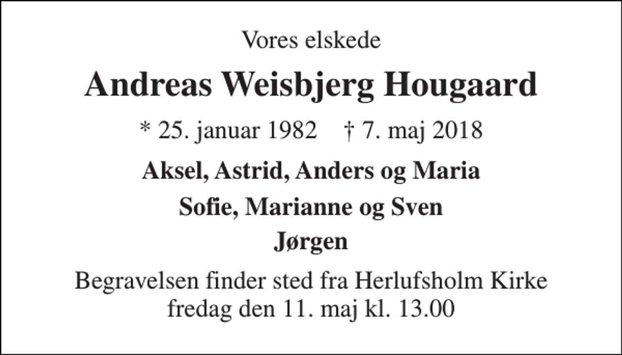<p>Vores elskede<br />Andreas Weisbjerg Hougaard<br />* 25. januar 1982 † 7. maj 2018<br />Aksel, Astrid, Anders og Maria<br />Sofie, Marianne og Sven<br />Jørgen<br />Begravelsen finder sted fra Herlufsholm Kirke fredag den 11. maj kl. 13.00</p>
