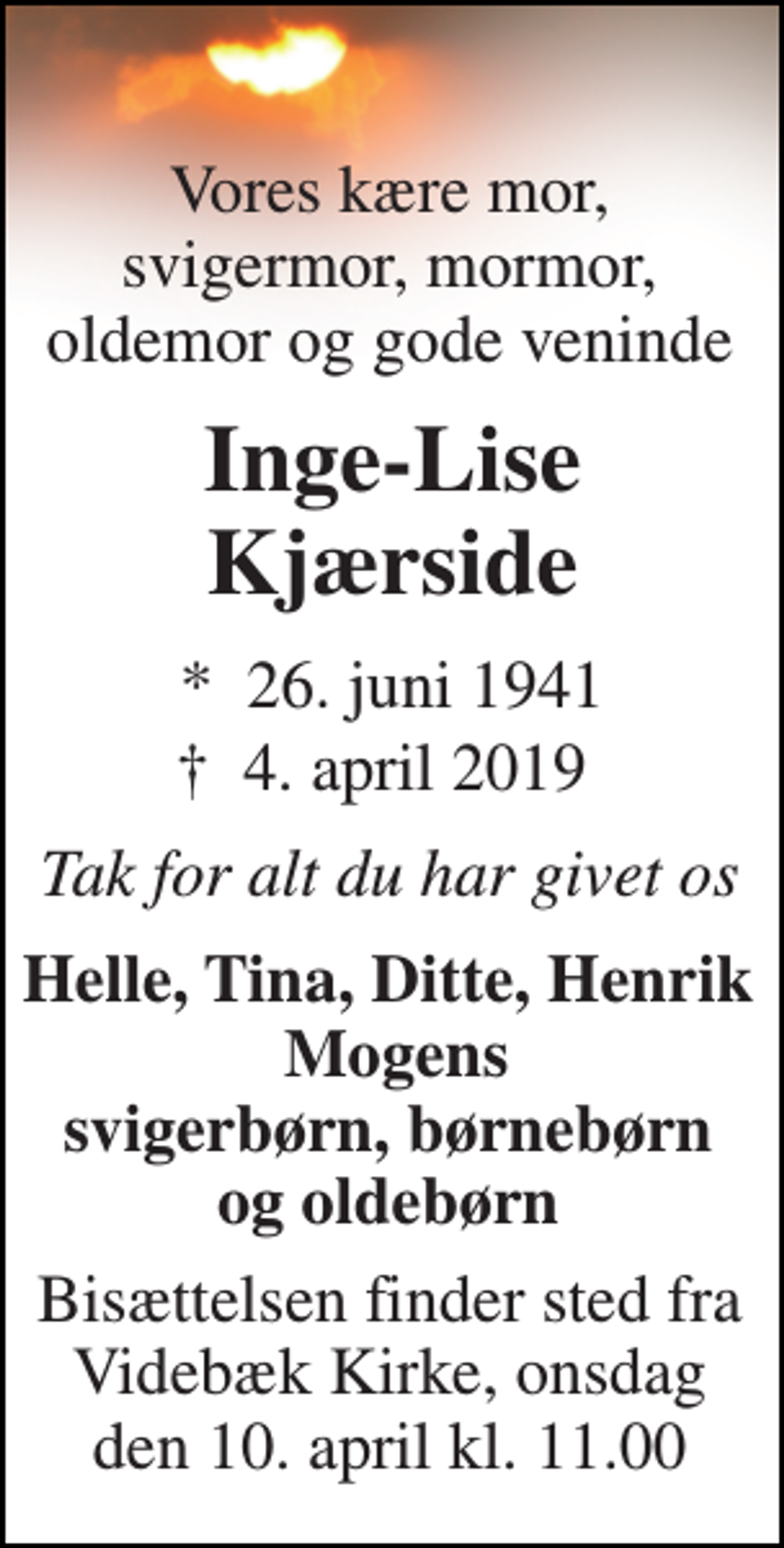 <p>Vores kære mor, svigermor, mormor, oldemor og gode veninde<br />Inge-Lise Kjærside<br />*​ 26. juni 1941<br />†​ 4. april 2019​<br />Tak for alt du har givet os<br />Helle, Tina, Ditte, Henrik Mogens svigerbørn, børnebørn og oldebørn<br />Bisættelsen finder sted fra Videbæk Kirke, onsdag den 10. april kl. 11.00</p>