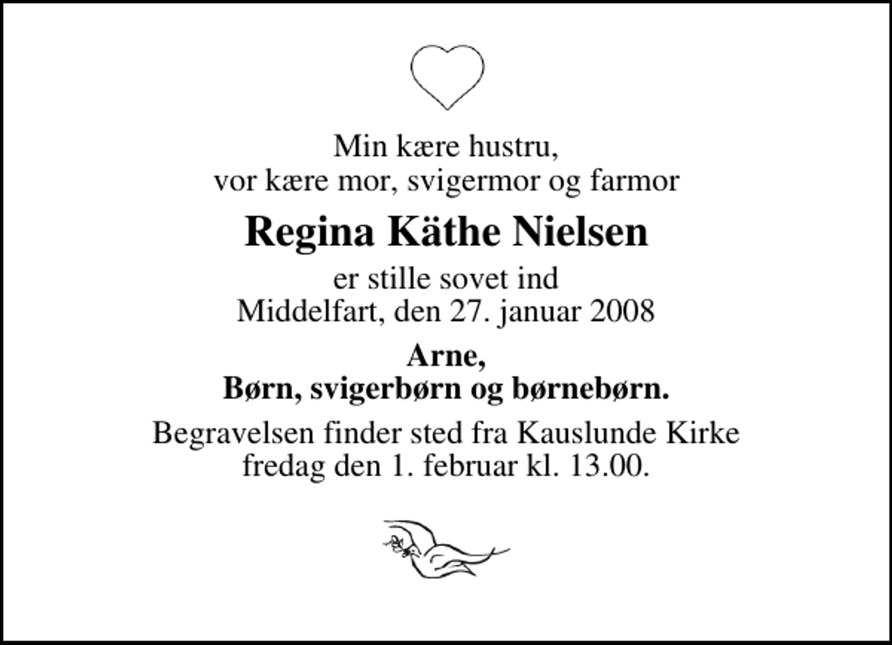 <p>Min kære hustru, vor kære mor, svigermor og farmor<br />Regina Käthe Nielsen<br />er stille sovet ind Middelfart, den 27. januar 2008<br />Arne, Børn, svigerbørn og børnebørn.<br />Begravelsen finder sted fra Kauslunde Kirke fredag den 1. februar kl. 13.00</p>