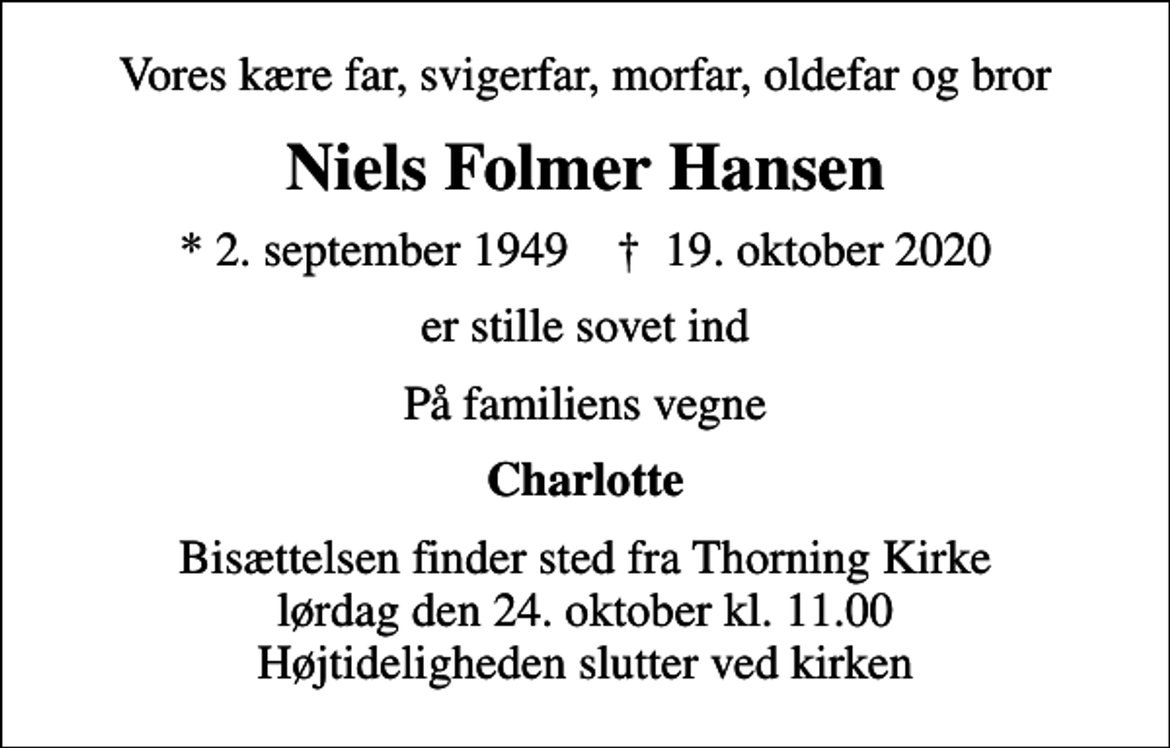 <p>Vores kære far, svigerfar, morfar, oldefar og bror<br />Niels Folmer Hansen<br />* 2. september 1949 ✝ 19. oktober 2020<br />er stille sovet ind<br />På familiens vegne<br />Charlotte<br />Bisættelsen finder sted fra Thorning Kirke lørdag den 24. oktober kl. 11.00 Højtideligheden slutter ved kirken</p>