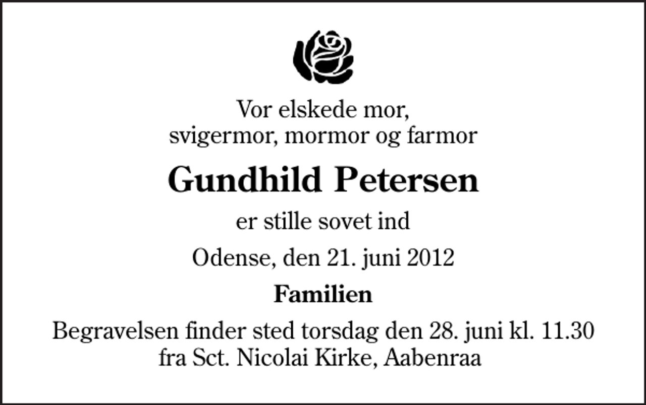 <p>Vor elskede mor, svigermor, mormor og farmor<br />Gundhild Petersen<br />er stille sovet ind<br />Odense, den 21. juni 2012<br />Familien<br />Begravelsen finder sted torsdag den 28. juni kl. 11.30 fra Sct. Nicolai Kirke, Aabenraa</p>