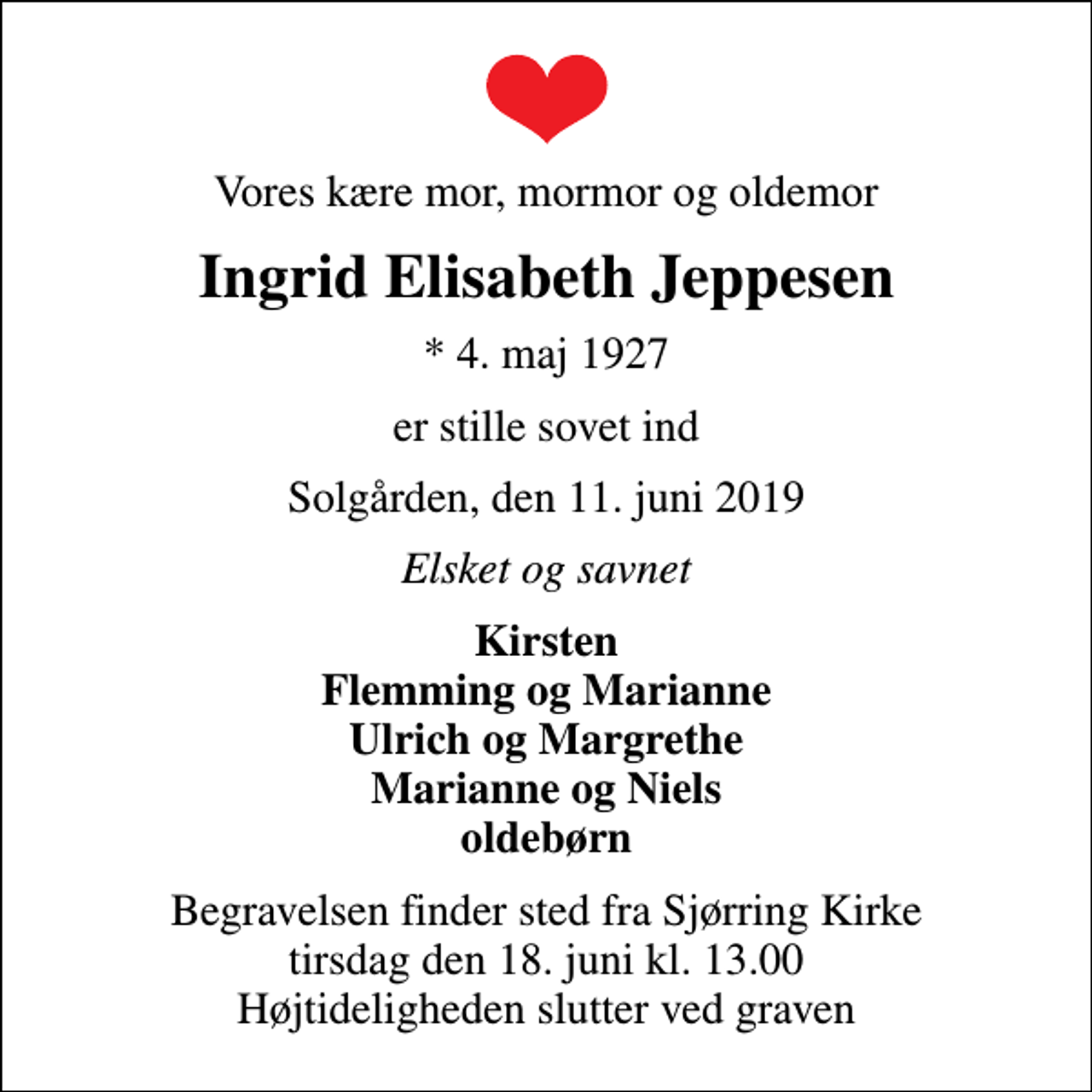 <p>Vores kære mor, mormor og oldemor<br />Ingrid Elisabeth Jeppesen<br />* 4. maj 1927<br />er stille sovet ind<br />Solgården, den 11. juni 2019<br />Elsket og savnet<br />Kirsten Flemming og Marianne Ulrich og Margrethe Marianne og Niels oldebørn<br />Begravelsen finder sted fra Sjørring Kirke tirsdag den 18. juni kl. 13.00 Højtideligheden slutter ved graven</p>