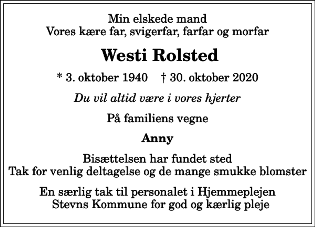 <p>Min elskede mand Vores kære far, svigerfar, farfar og morfar<br />Westi Rolsted<br />* 3. oktober 1940 ✝ 30. oktober 2020<br />Du vil altid være i vores hjerter<br />På familiens vegne<br />Anny<br />Bisættelsen har fundet sted Tak for venlig deltagelse og de mange smukke blomster<br />En særlig tak til personalet i Hjemmeplejen Stevns Kommune for god og kærlig pleje</p>