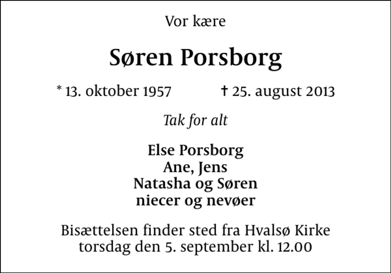 <p>Vor kære<br />Søren Porsborg<br />* 13. oktober 1957 ✝ 25. august 2013<br />Tak for alt<br />Else Porsborg Ane, Jens Natasha og Søren niecer og nevøer<br />Bisættelsen finder sted fra Hvalsø Kirke torsdag den 5. september kl. 12.00</p>