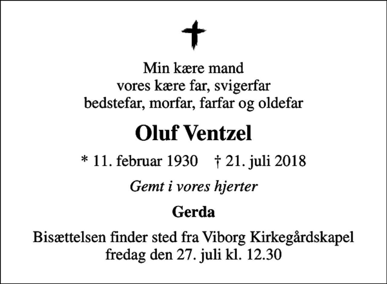 <p>Min kære mand vores kære far, svigerfar bedstefar, morfar, farfar og oldefar<br />Oluf Ventzel<br />* 11. februar 1930 ✝ 21. juli 2018<br />Gemt i vores hjerter<br />Gerda<br />Bisættelsen finder sted fra Viborg Kirkegårdskapel fredag den 27. juli kl. 12.30</p>