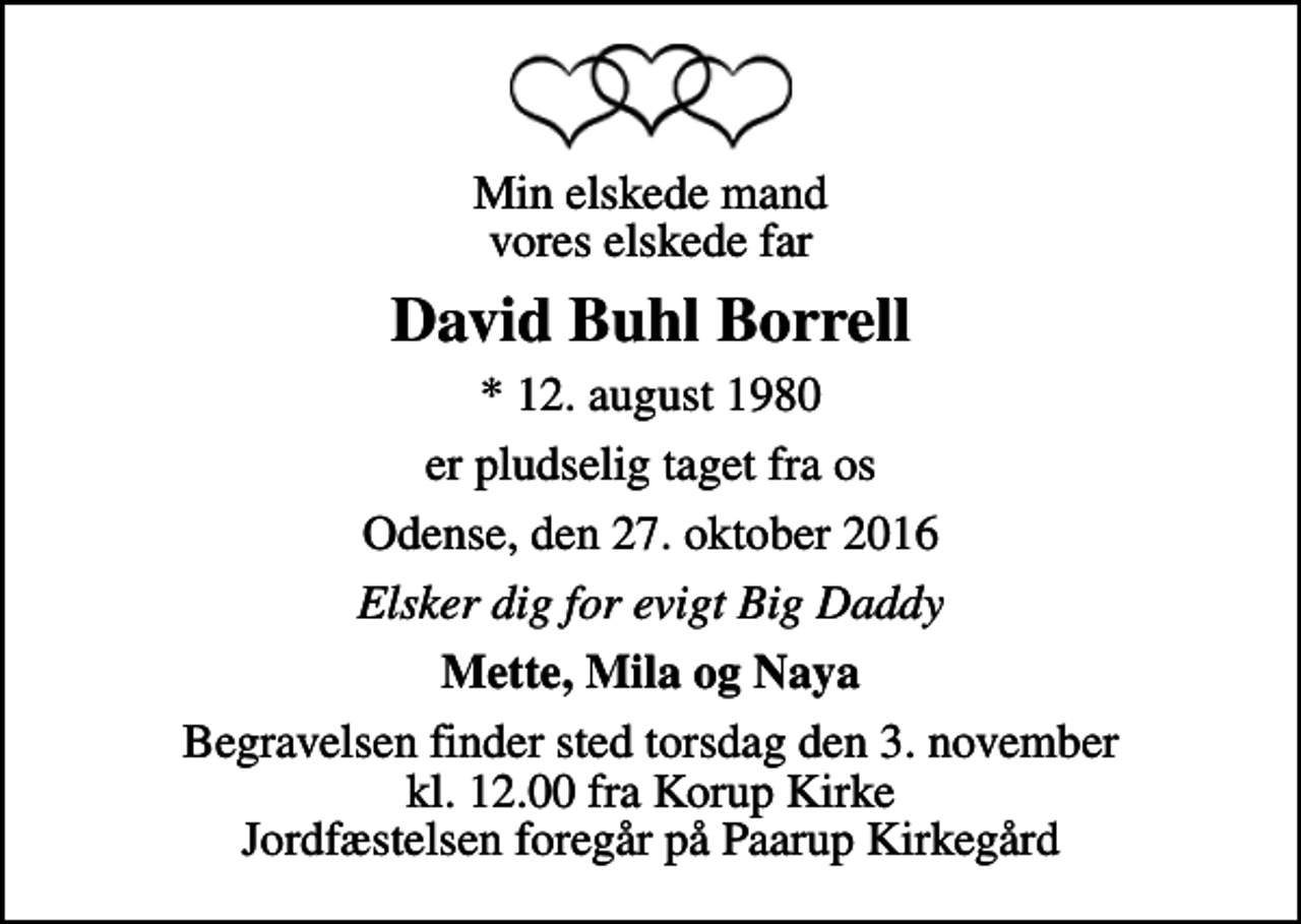 <p>Min elskede mand vores elskede far<br />David Buhl Borrell<br />* 12. august 1980<br />er pludselig taget fra os<br />Odense, den 27. oktober 2016<br />Elsker dig for evigt Big Daddy<br />Mette, Mila og Naya<br />Begravelsen finder sted torsdag den 3. november kl. 12.00 fra Korup Kirke Jordfæstelsen foregår på Paarup Kirkegård</p>