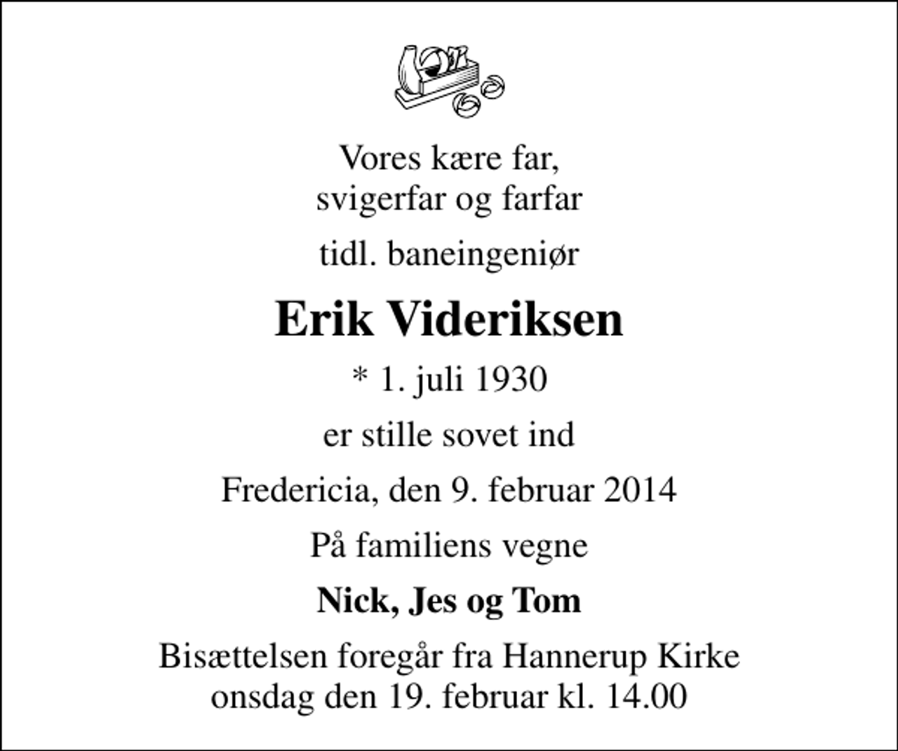 <p>Vores kære far, svigerfar og farfar<br />tidl. baneingeniør<br />Erik Videriksen<br />* 1. juli 1930<br />er stille sovet ind<br />Fredericia, den 9. februar 2014<br />På familiens vegne<br />Nick, Jes og Tom<br />Bisættelsen foregår fra Hannerup Kirke onsdag den 19. februar kl. 14.00</p>