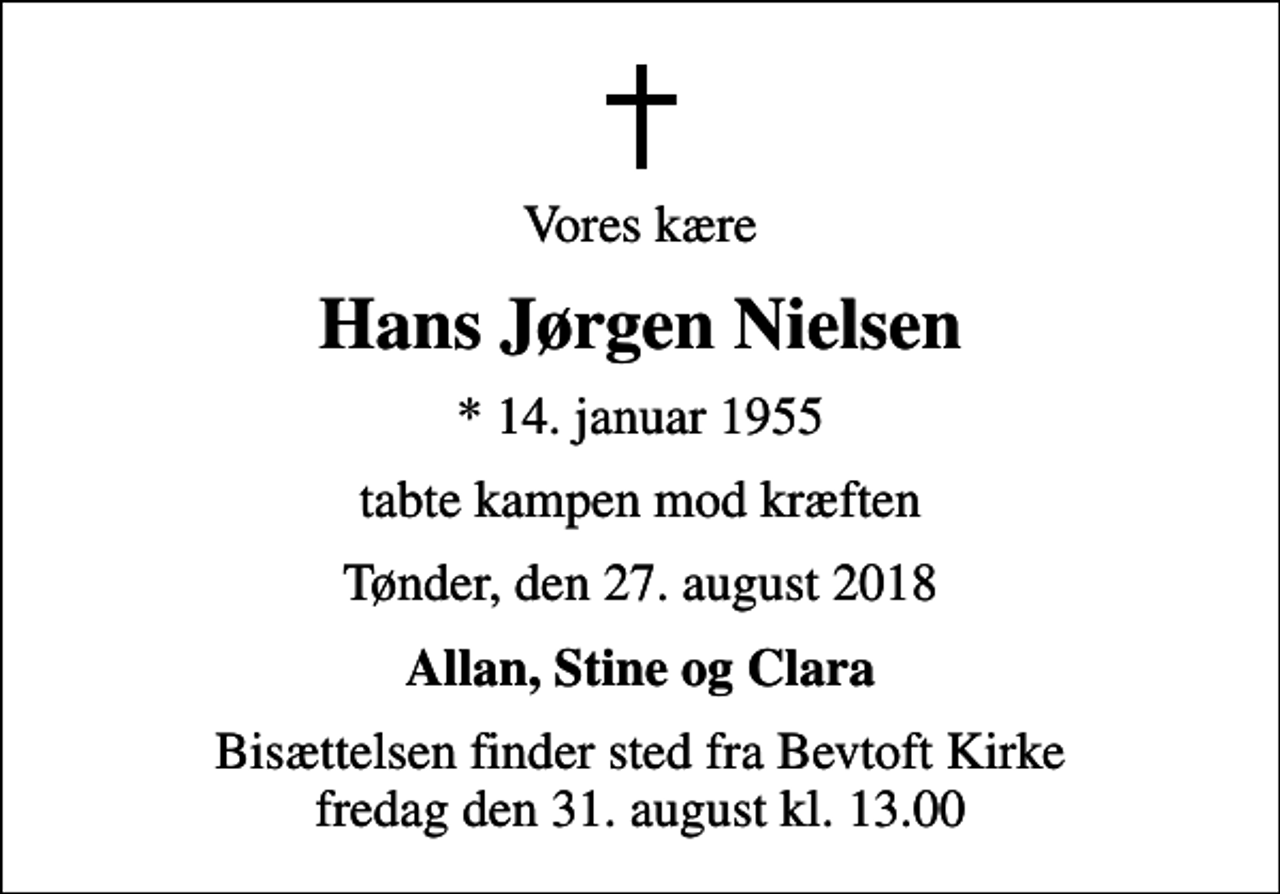 <p>Vores kære<br />Hans Jørgen Nielsen<br />* 14. januar 1955<br />tabte kampen mod kræften<br />Tønder, den 27. august 2018<br />Allan, Stine og Clara<br />Bisættelsen finder sted fra Bevtoft Kirke fredag den 31. august kl. 13.00</p>
