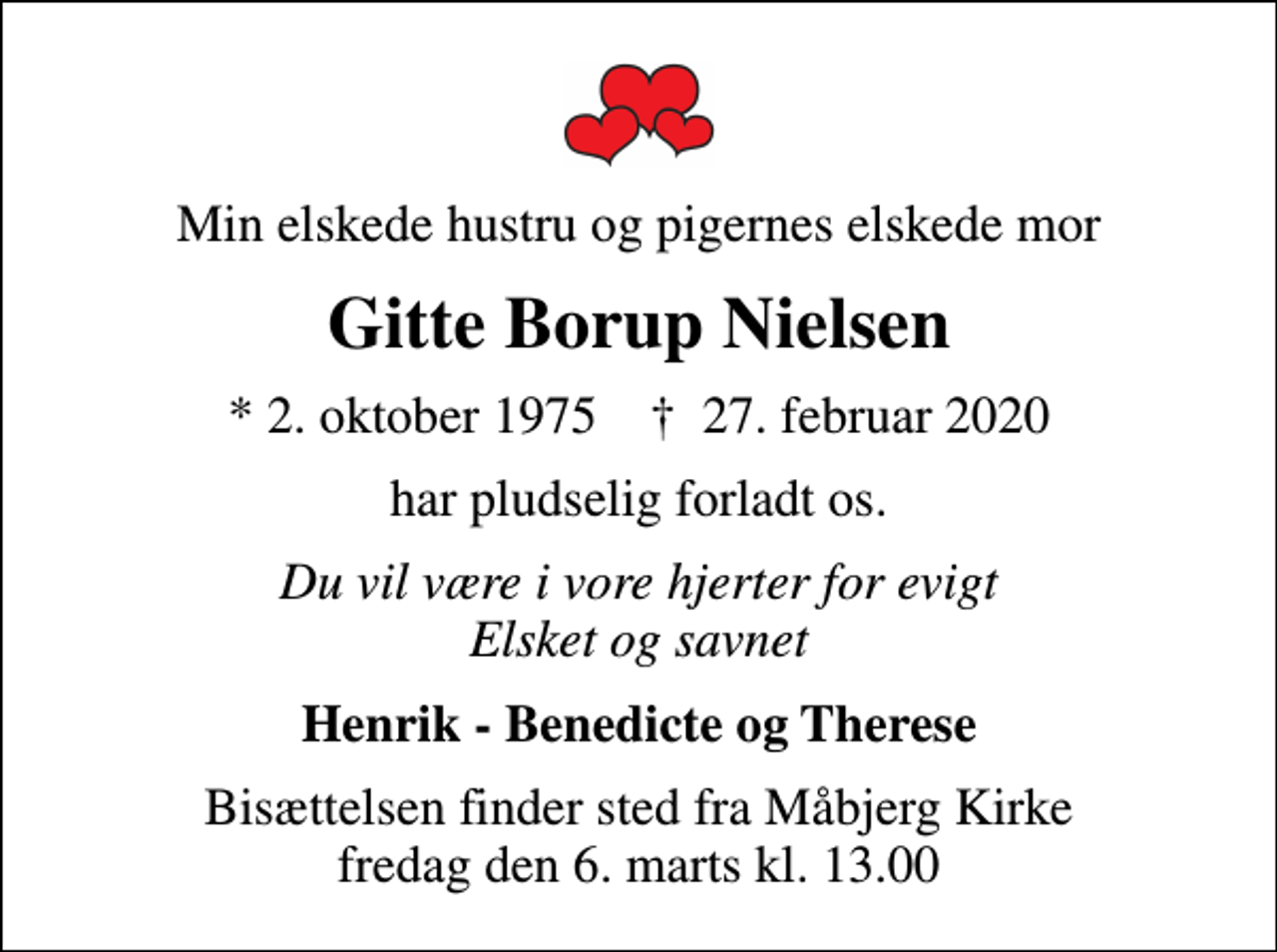 <p>Min elskede hustru og pigernes elskede mor<br />Gitte Borup Nielsen<br />* 2. oktober 1975 ✝ 27. februar 2020<br />har pludselig forladt os.<br />Du vil være i vore hjerter for evigt Elsket og savnet<br />Henrik - Benedicte og Therese<br />Bisættelsen finder sted fra Måbjerg Kirke fredag den 6. marts kl. 13.00</p>