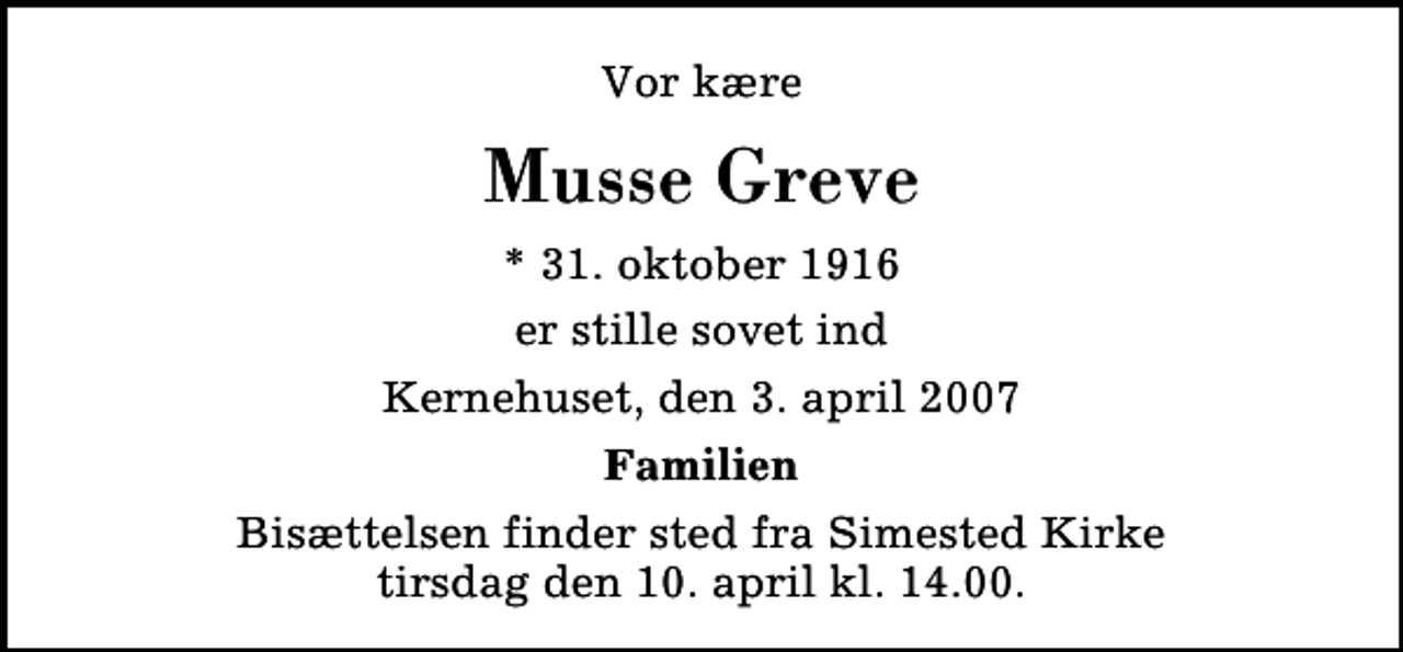 <p>Vor kære<br />Musse Greve<br />* 31. oktober 1916<br />er stille sovet ind<br />Kernehuset, den 3. april 2007<br />Familien<br />Bisættelsen finder sted fra Simested Kirke tirsdag den 10. april kl. 14.00</p>