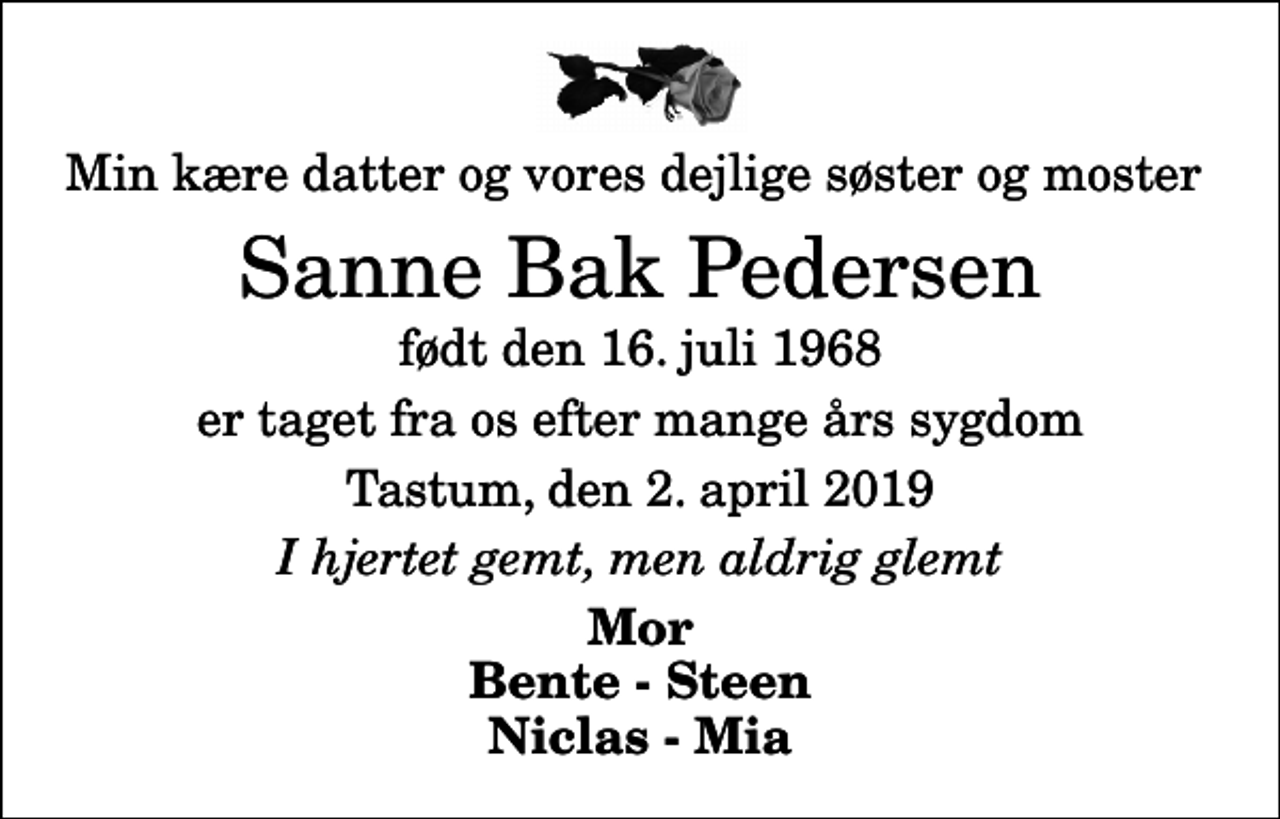 <p>Min kære datter og vores dejlige søster og moster<br />Sanne Bak Pedersen<br />født den 16. juli 1968<br />er taget fra os efter mange års sygdom<br />Tastum, den 2. april 2019<br />I hjertet gemt, men aldrig glemt<br />Mor Bente - Steen Niclas - Mia</p>