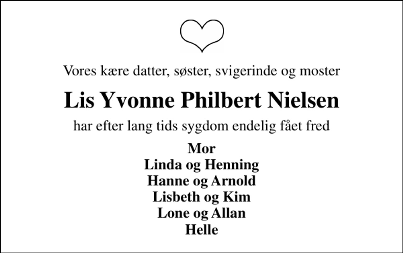<p>Vores kære datter, søster, svigerinde og moster<br />Lis Yvonne Philbert Nielsen<br />har efter lang tids sygdom endelig fået fred<br />Mor Linda og Henning Hanne og Arnold Lisbeth og Kim Lone og Allan Helle</p>