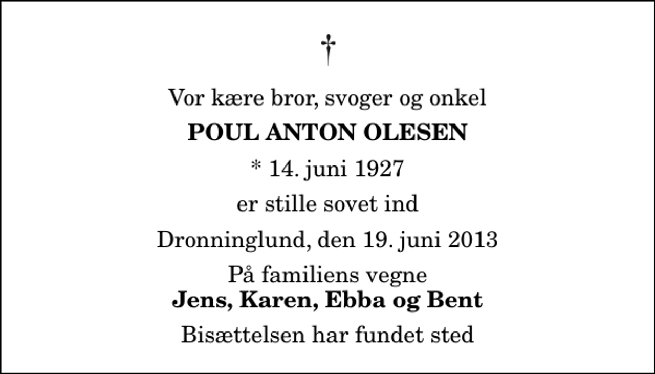 <p>Vor kære bror, svoger og onkel<br />Poul Anton Olesen<br />* 14. juni 1927<br />er stille sovet ind<br />Dronninglund, den 19. juni 2013<br />På familiens vegne<br />Jens, Karen, Ebba og Bent<br />Bisættelsen har fundet sted</p>