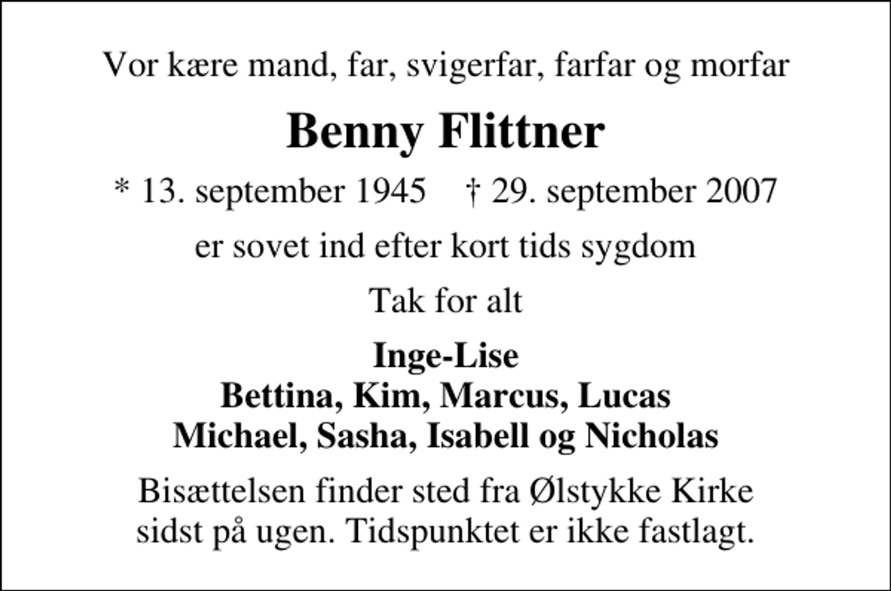 <p>Vor kære mand, far, svigerfar, farfar og morfar<br />Benny Flittner<br />* 13. september 1945 ✝ 29. september 2007<br />er sovet ind efter kort tids sygdom<br />Tak for alt<br />Inge-Lise Bettina, Kim, Marcus, Lucas Michael, Sasha, Isabell og Nicholas<br />Bisættelsen finder sted fra Ølstykke Kirke sidst på ugen. Tidspunktet er ikke fastlagt.</p>