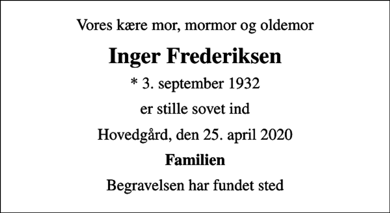 <p>Vores kære mor, mormor og oldemor<br />Inger Frederiksen<br />* 3. september 1932<br />er stille sovet ind<br />Hovedgård, den 25. april 2020<br />Familien<br />Begravelsen har fundet sted</p>