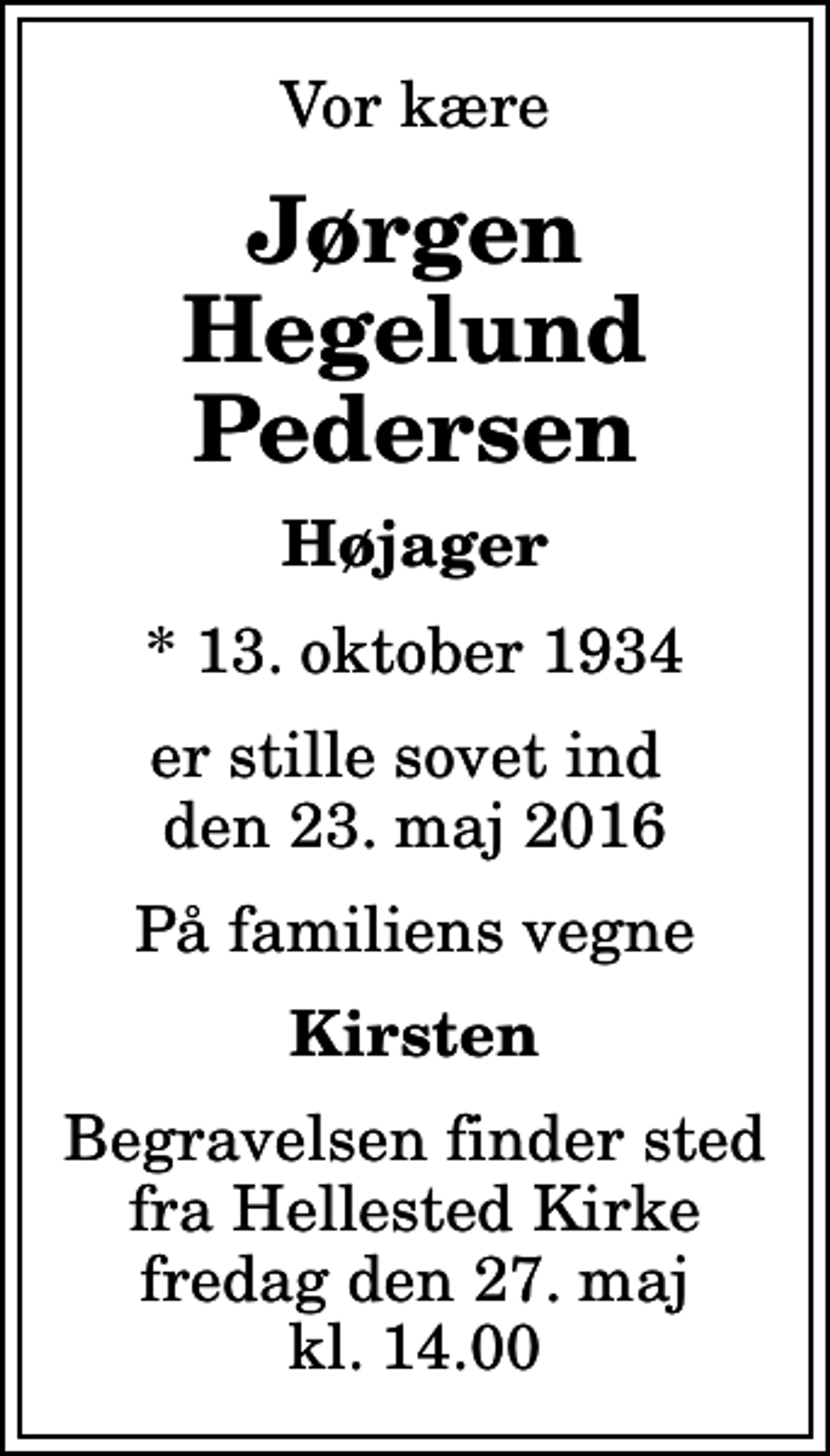 <p>Vor kære<br />Jørgen Hegelund Pedersen<br />Højager<br />* 13. oktober 1934<br />er stille sovet ind den 23. maj 2016<br />På familiens vegne<br />Kirsten<br />Begravelsen finder sted fra Hellested Kirke fredag den 27. maj kl. 14.00</p>