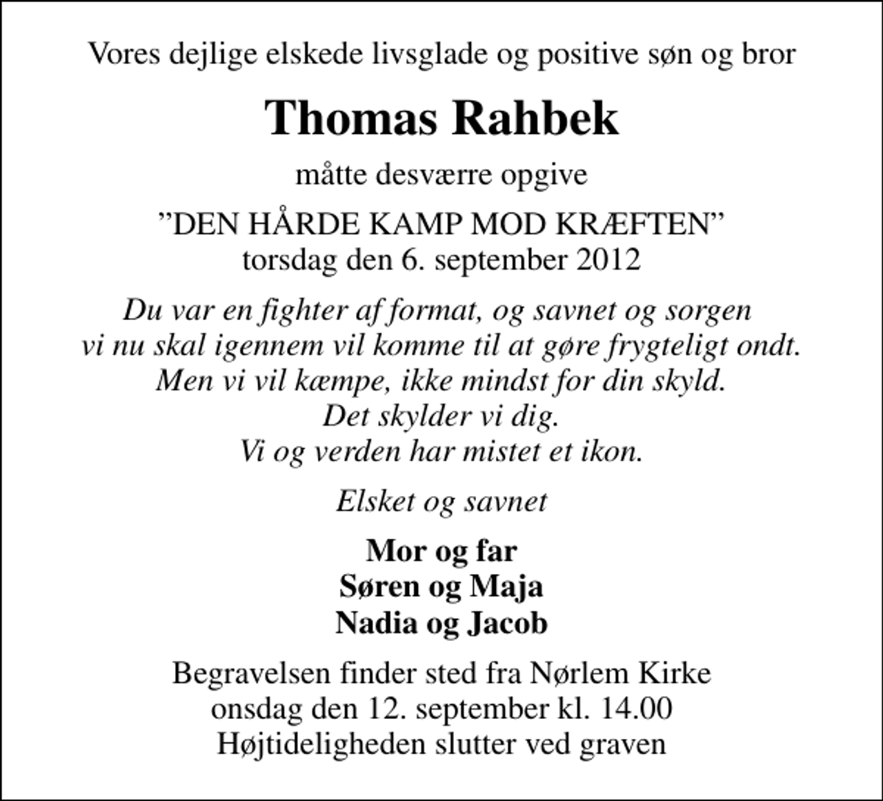 <p>Vores dejlige elskede livsglade og positive søn og bror<br />Thomas Rahbek<br />måtte desværre opgive<br />DEN HÅRDE KAMP MOD KRÆFTEN torsdag den 6. september 2012<br />Du var en fighter af format, og savnet og sorgen vi nu skal igennem vil komme til at gøre frygteligt ondt. Men vi vil kæmpe, ikke mindst for din skyld. Det skylder vi dig. Vi og verden har mistet et ikon.<br />Elsket og savnet<br />Mor og far Søren og Maja Nadia og Jacob<br />Begravelsen finder sted fra Nørlem Kirke onsdag den 12. september kl. 14.00 Højtideligheden slutter ved graven</p>