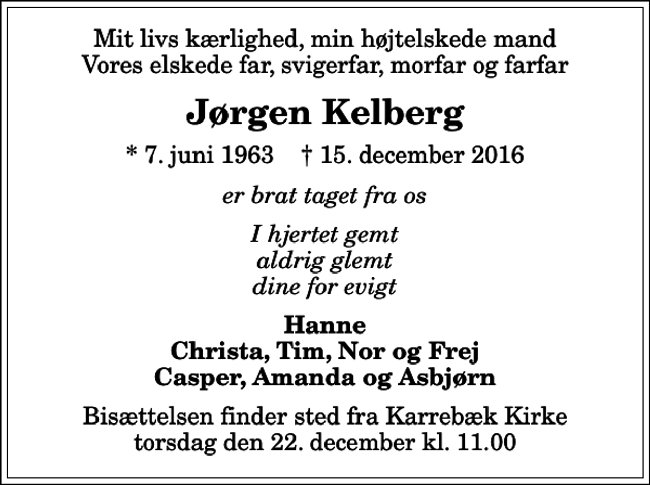 <p>Mit livs kærlighed, min højtelskede mand Vores elskede far, svigerfar, morfar og farfar<br />Jørgen Kelberg<br />* 7. juni 1963 ✝ 15. december 2016<br />er brat taget fra os<br />I hjertet gemt aldrig glemt dine for evigt<br />Hanne Christa, Tim, Nor og Frej Casper, Amanda og Asbjørn<br />Bisættelsen finder sted fra Karrebæk Kirke torsdag den 22. december kl. 11.00</p>