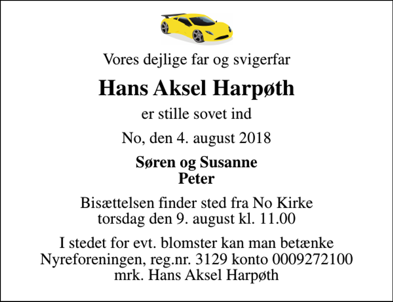 <p>Vores dejlige far og svigerfar<br />Hans Aksel Harpøth<br />er stille sovet ind<br />No, den 4. august 2018<br />Søren og Susanne Peter<br />Bisættelsen finder sted fra No Kirke torsdag den 9. august kl. 11.00<br />I stedet for evt. blomster kan man betænke<br />Nyreforeningen reg.nr.3129konto0009272100mrk. Hans Aksel<br />Harpøth</p>