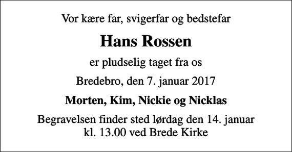 <p>Vor kære far, svigerfar og bedstefar<br />Hans Rossen<br />er pludselig taget fra os<br />Bredebro, den 7. januar 2017<br />Morten, Kim, Nickie og Nicklas<br />Begravelsen finder sted lørdag den 14. januar kl. 13.00 ved Brede Kirke</p>