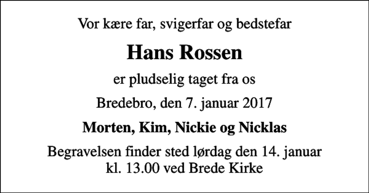 <p>Vor kære far, svigerfar og bedstefar<br />Hans Rossen<br />er pludselig taget fra os<br />Bredebro, den 7. januar 2017<br />Morten, Kim, Nickie og Nicklas<br />Begravelsen finder sted lørdag den 14. januar kl. 13.00 ved Brede Kirke</p>