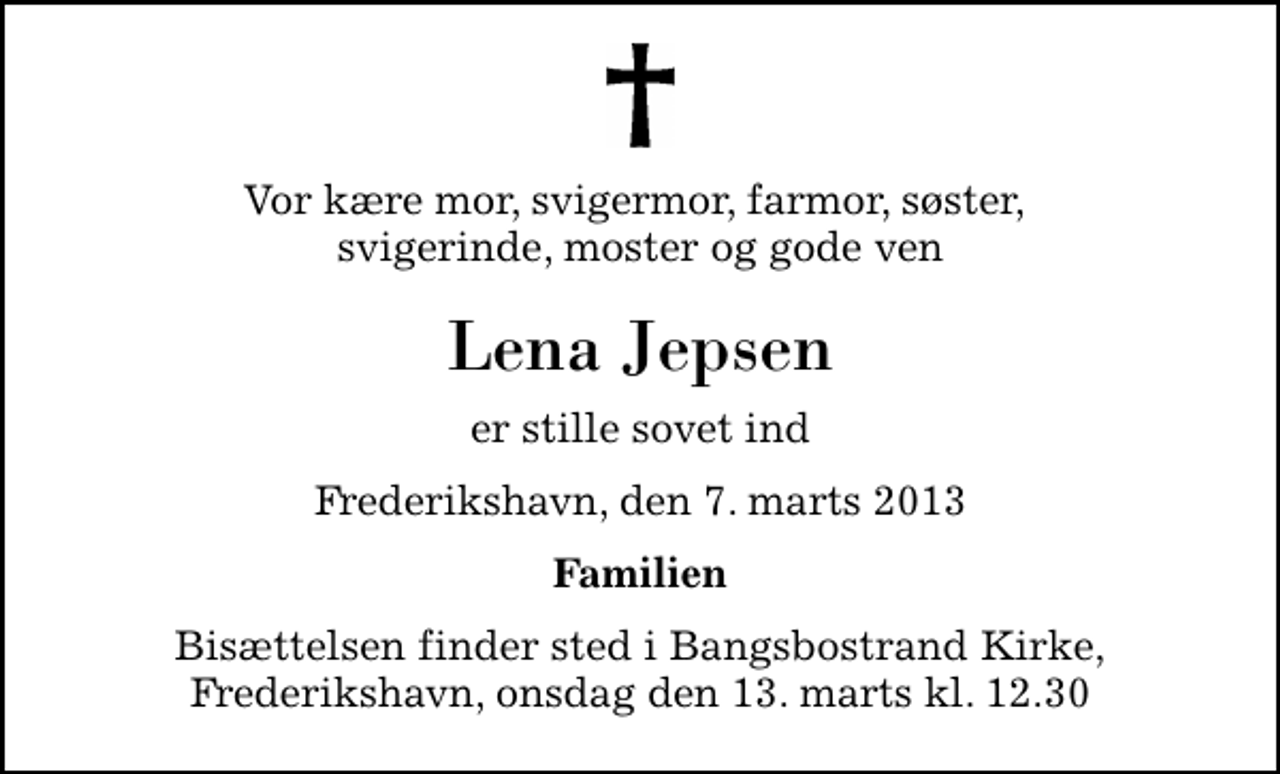 <p>Vor kære mor, svigermor, farmor, søster, svigerinde, moster og gode ven<br />Lena Jepsen<br />er stille sovet ind<br />Frederikshavn, den 7. marts 2013<br />Familien<br />Bisættelsen finder sted fra Bangsbostrand Kirke, Frederikshavn onsdag den 13. marts kl. 12.30<br />Bisættelsen finder sted i Bangsbostrand Kirke, Frederikshavn, onsdag den 13. marts kl. 12.30</p>