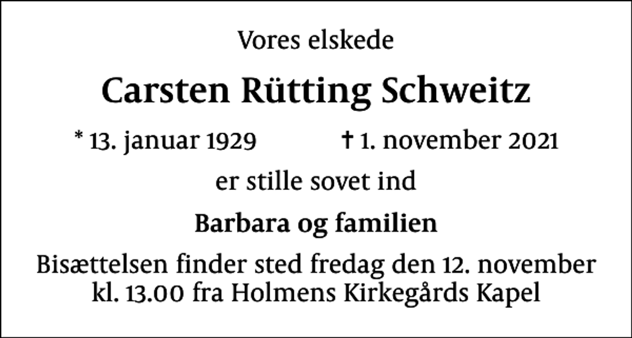 <p>Vores elskede<br />Carsten Rütting Schweitz<br />* 13. januar 1929 ✝ 1. november 2021<br />er stille sovet ind<br />Barbara og familien<br />Bisættelsen finder sted fredag den 12. november kl. 13.00 fra Holmens Kirkegårds Kapel</p>