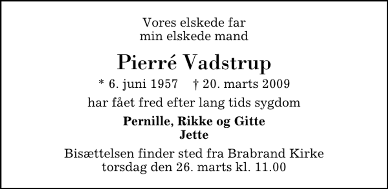 <p>Vores elskede far min elskede mand<br />Pierré Vadstrup<br />* 6. juni 1957 ✝ 20. marts 2009<br />har fået fred efter lang tids sygdom<br />Pernille, Rikke og Gitte Jette<br />Bisættelsen finder sted fra Brabrand Kirke torsdag den 26. marts kl. 11.00</p>
