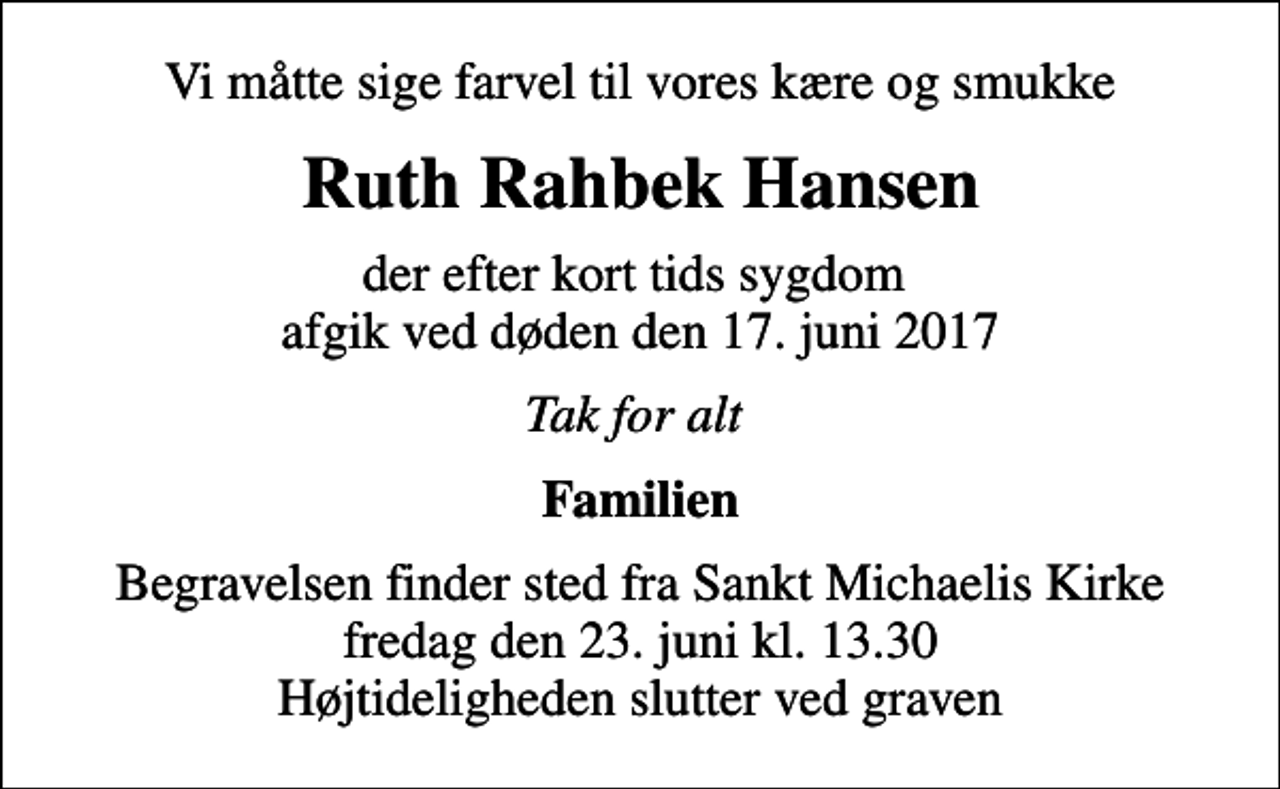 <p>Vi måtte sige farvel til vores kære og smukke<br />Ruth Rahbek Hansen<br />der efter kort tids sygdom afgik ved døden den 17. juni 2017<br />Tak for alt<br />Familien<br />Begravelsen finder sted fra Sankt Michaelis Kirke fredag den 23. juni kl. 13.30 Højtideligheden slutter ved graven</p>