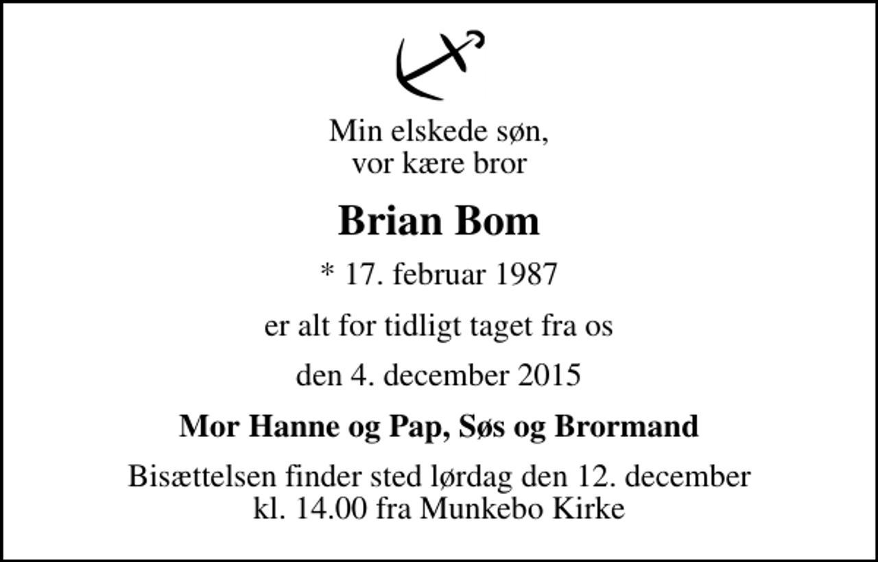 <p>Min elskede søn, vor kære bror<br />Brian Bom<br />* 17. februar 1987<br />er alt for tidligt taget fra os<br />den 4. december 2015<br />Mor Hanne og Pap, Søs og Brormand<br />Bisættelsen finder sted lørdag den 12. december kl. 14.00 fra Munkebo Kirke</p>