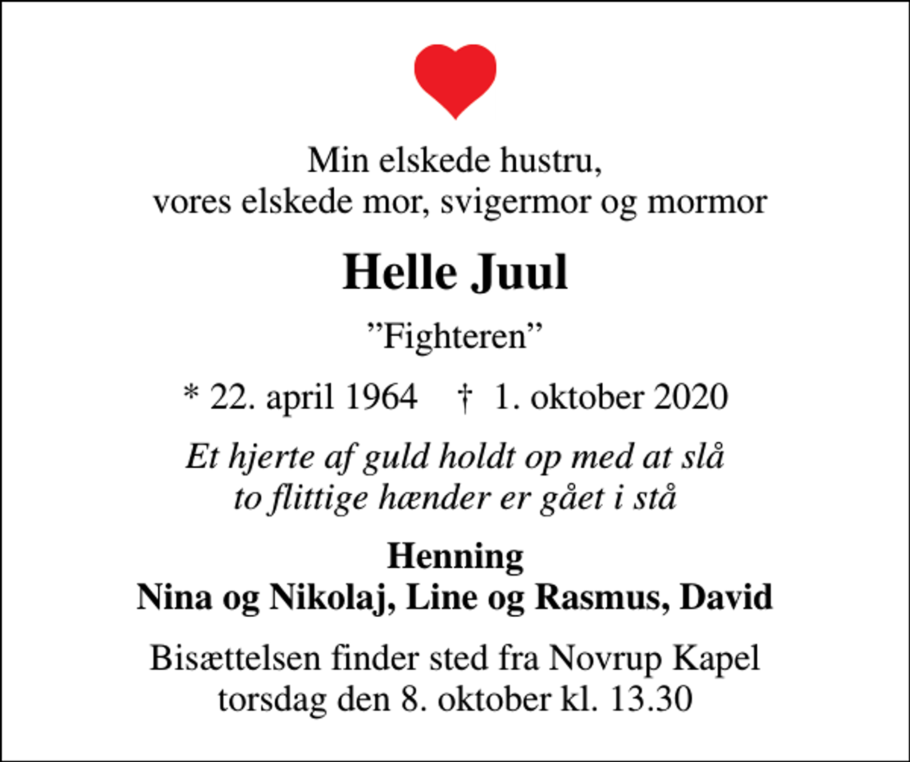 <p>Min elskede hustru, vores elskede mor, svigermor og mormor<br />Helle Juul<br />Fighteren<br />* 22. april 1964 ✝ 1. oktober 2020<br />Et hjerte af guld holdt op med at slå to flittige hænder er gået i stå<br />Henning Nina og Nikolaj, Line og Rasmus, David<br />Bisættelsen finder sted fra Novrup Kapel torsdag den 8. oktober kl. 13.30</p>
