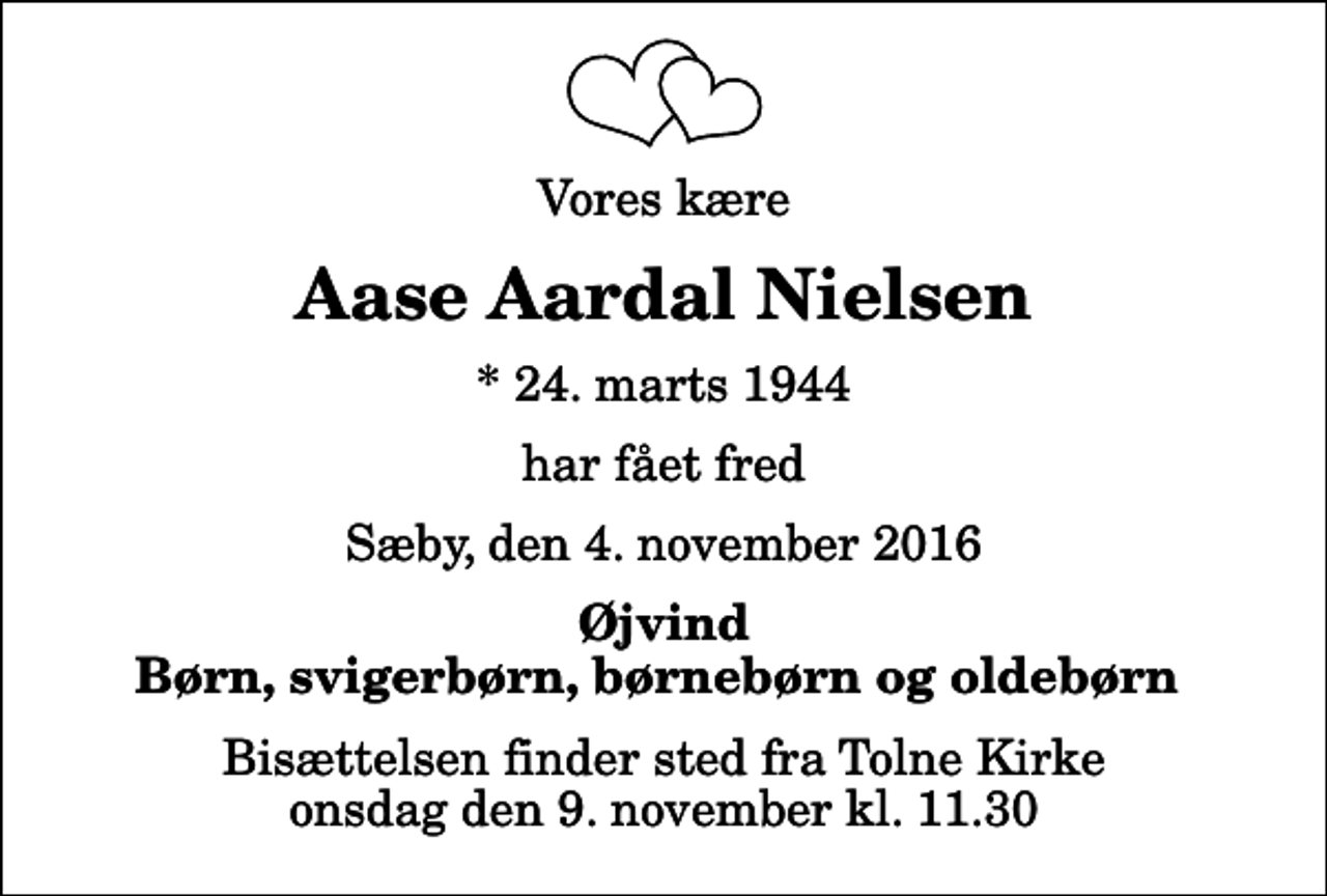 <p>Vores kære<br />Aase Aardal Nielsen<br />* 24. marts 1944<br />har fået fred<br />Sæby, den 4. november 2016<br />Øjvind Børn, svigerbørn, børnebørn og oldebørn<br />Bisættelsen finder sted fra Tolne Kirke onsdag den 9. november kl. 11.30</p>