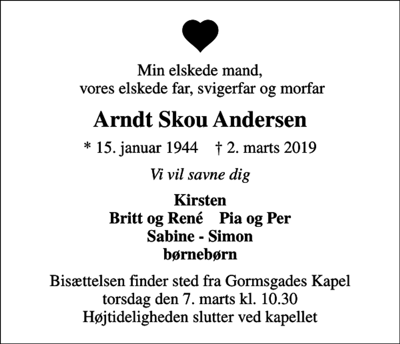 <p>Min elskede mand, vores elskede far, svigerfar og morfar<br />Arndt Skou Andersen<br />* 15. januar 1944 ✝ 2. marts 2019<br />Vi vil savne dig<br />Kirsten Britt og René Pia og Per Sabine - Simon børnebørn<br />Bisættelsen finder sted fra Gormsgades Kapel torsdag den 7. marts kl. 10.30 Højtideligheden slutter ved kapellet</p>