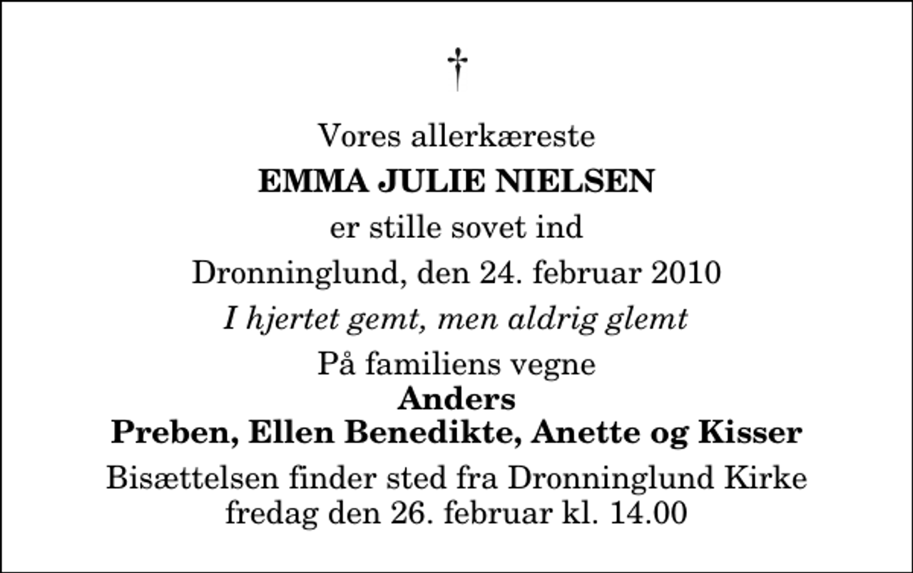 <p>Vores allerkæreste<br />Emma Julie Nielsen<br />er stille sovet ind<br />Dronninglund, den 24. februar 2010<br />I hjertet gemt, men aldrig glemt<br />På familiens vegne<br />Anders Preben, Ellen Benedikte, Anette og Kisser<br />Bisættelsen finder sted fra Dronninglund Kirke fredag den 26. februar kl. 14.00</p>