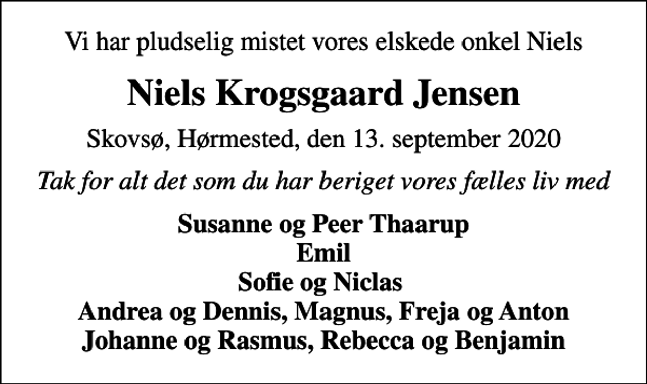 <p>Vi har pludselig mistet vores elskede onkel Niels<br />Niels Krogsgaard Jensen<br />Skovsø, Hørmested, den 13. september 2020<br />Tak for alt det som du har beriget vores fælles liv med<br />Susanne og Peer Thaarup Emil Sofie og Niclas Andrea og Dennis, Magnus, Freja og Anton Johanne og Rasmus, Rebecca og Benjamin</p>