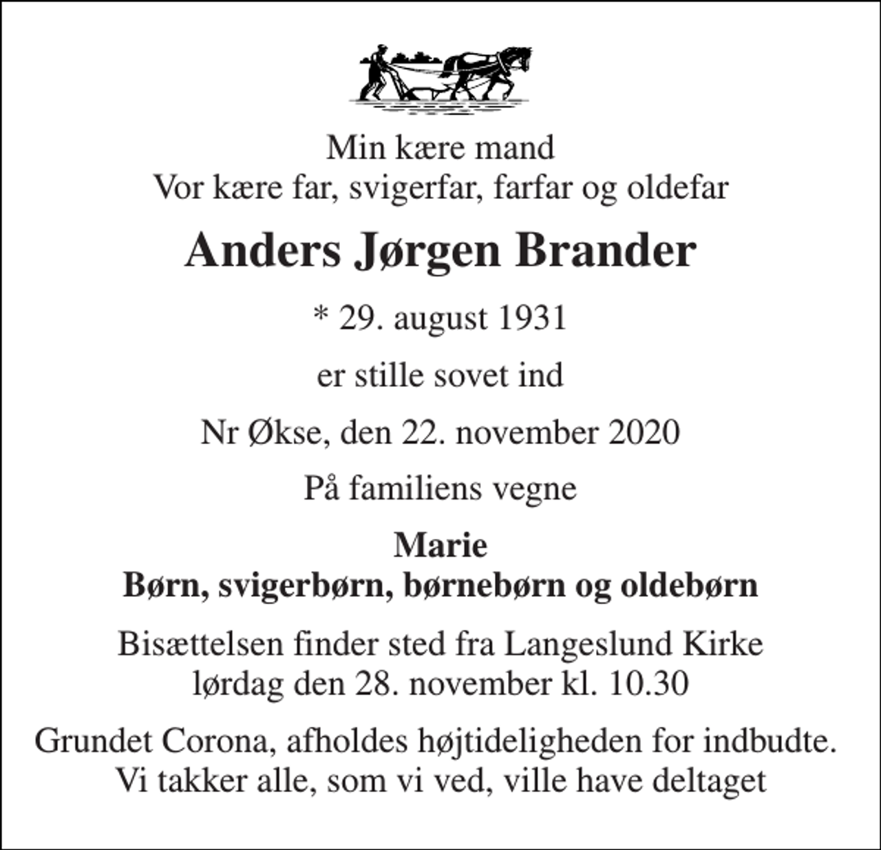 <p>Min kære mand Vor kære far, svigerfar, farfar og oldefar<br />Anders Jørgen Brander<br />*​ 29. august 1931<br />er stille sovet ind<br />Nr Økse, den 22. november 2020<br />På familiens vegne<br />Marie Børn, svigerbørn, børnebørn og oldebørn<br />Bisættelsen​ finder sted fra Langeslund Kirke​ lørdag den 28. november​ kl. 10.30<br />Grundet Corona, afholdes højtideligheden for indbudte. Vi takker alle, som vi ved, ville have deltaget</p>