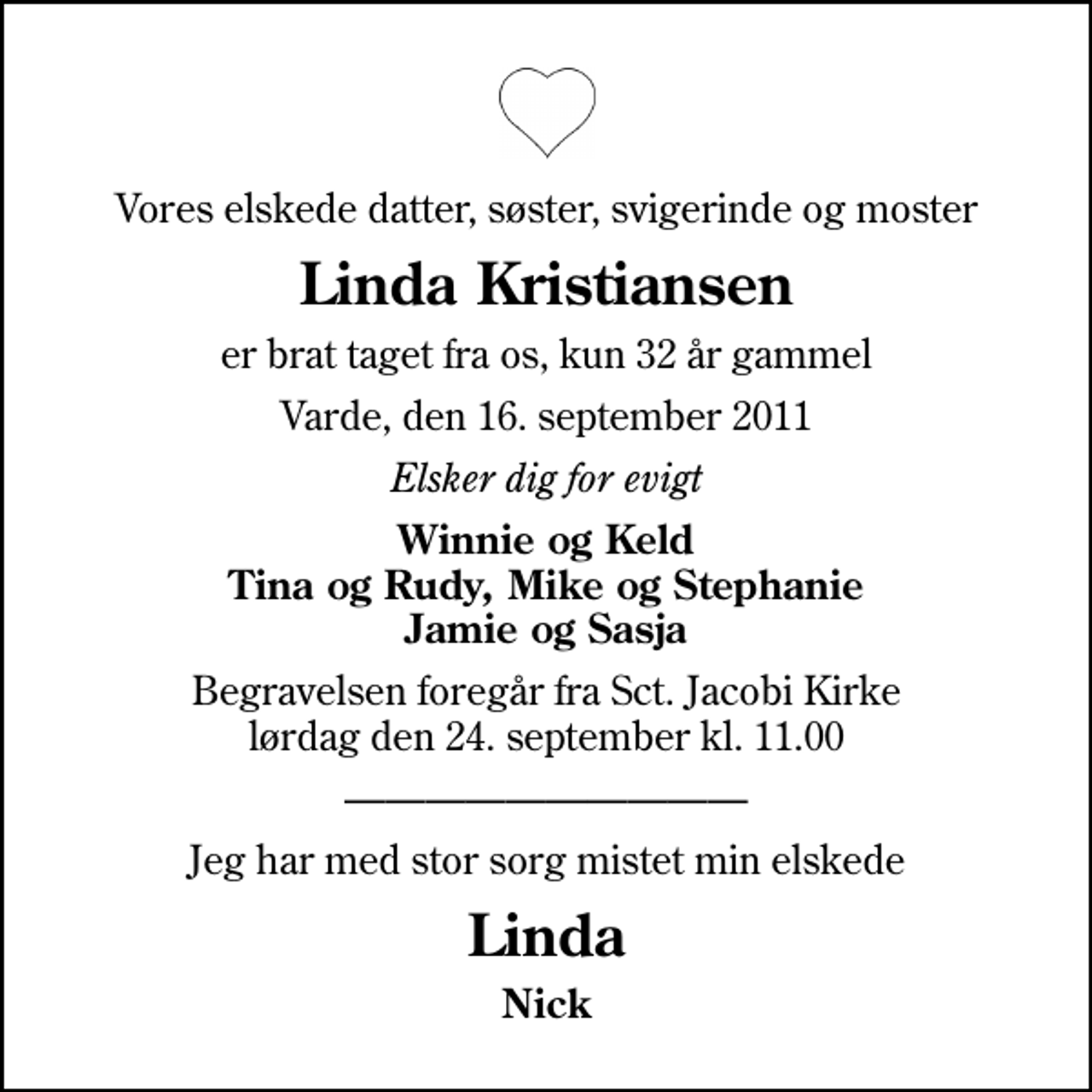 <p>Vores elskede datter, søster, svigerinde og moster<br />Linda Kristiansen<br />er brat taget fra os, kun 32 år gammel<br />Varde, den 16. september 2011<br />Elsker dig for evigt<br />Winnie og Keld Tina og Rudy, Mike og Stephanie Jamie og Sasja<br />Begravelsen foregår fra Sct. Jacobi Kirke lørdag den 24. september kl. 11.00<br />Jeg har med stor sorg mistet min elskede<br />Linda<br />Nick</p>