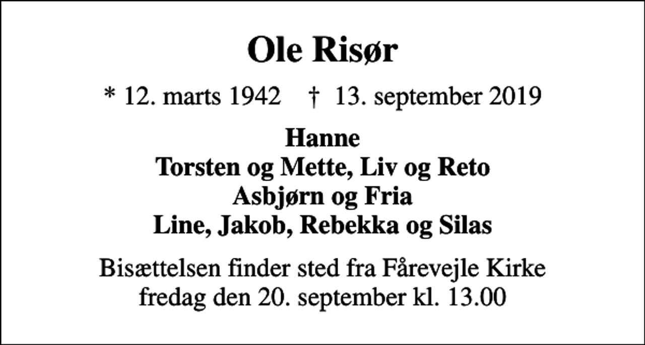 <p>Ole Risør<br />* 12. marts 1942 ✝ 13. september 2019<br />Hanne Torsten og Mette, Liv og Reto Asbjørn og Fria Line, Jakob, Rebekka og Silas<br />Bisættelsen finder sted fra Fårevejle Kirke fredag den 20. september kl. 13.00</p>
