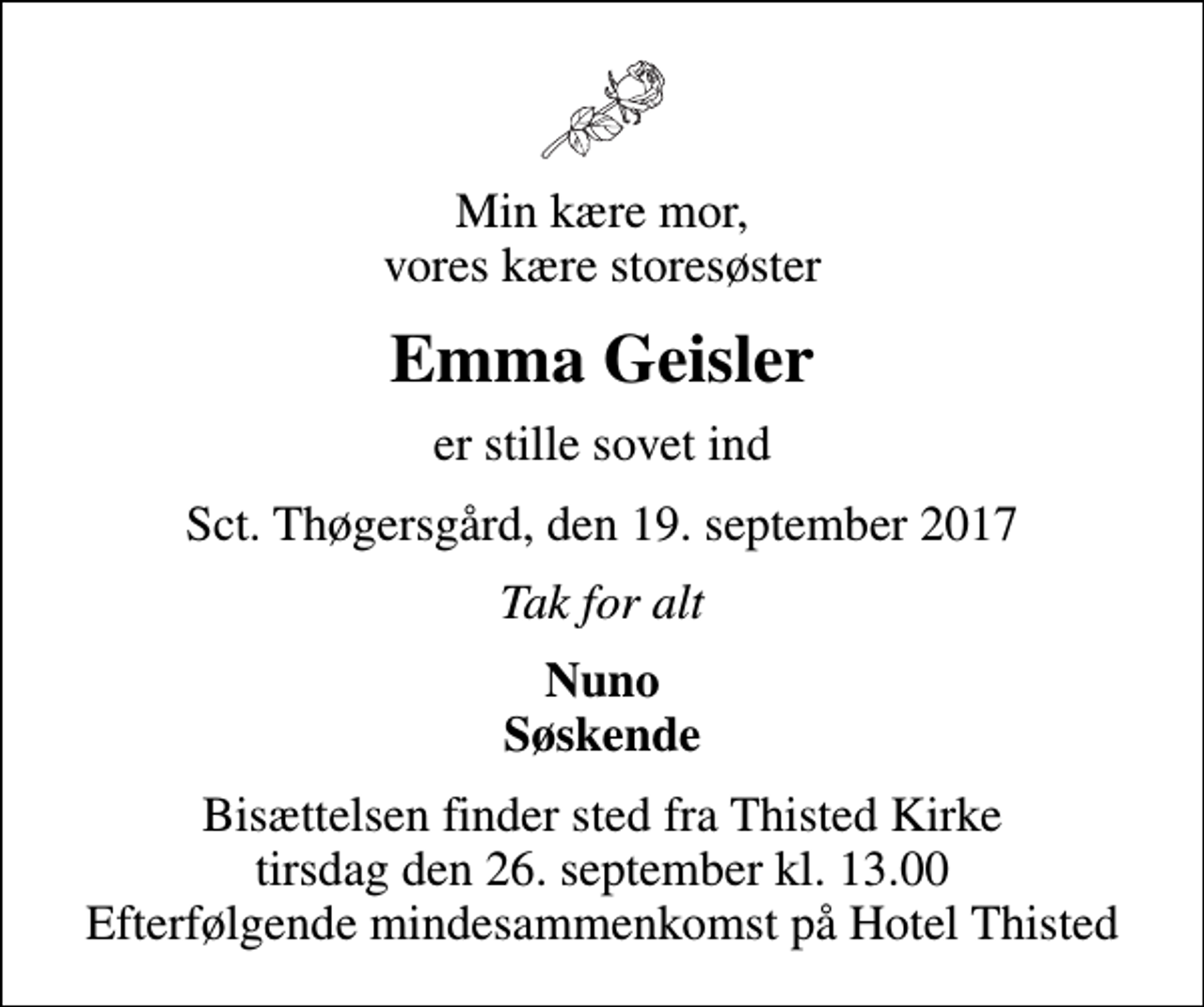 <p>Min kære mor, vores kære storesøster<br />Emma Geisler<br />er stille sovet ind<br />Sct. Thøgersgård, den 19. september 2017<br />Tak for alt<br />Nuno Søskende<br />Bisættelsen finder sted fra Thisted Kirke tirsdag den 26. september kl. 13.00 Efterfølgende mindesammenkomst på Hotel Thisted</p>