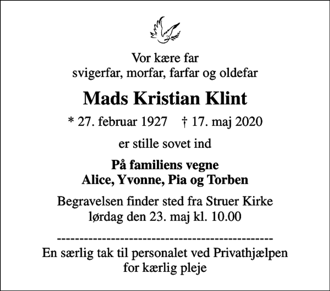 <p>Vor kære far svigerfar, morfar, farfar og oldefar<br />Mads Kristian Klint<br />* 27. februar 1927 ✝ 17. maj 2020<br />er stille sovet ind<br />På familiens vegne Alice, Yvonne, Pia og Torben<br />Begravelsen finder sted fra Struer Kirke lørdag den 23. maj kl. 10.00<br />------------------------------------------------ En særlig tak til personalet ved Privathjælpen for kærlig pleje</p>