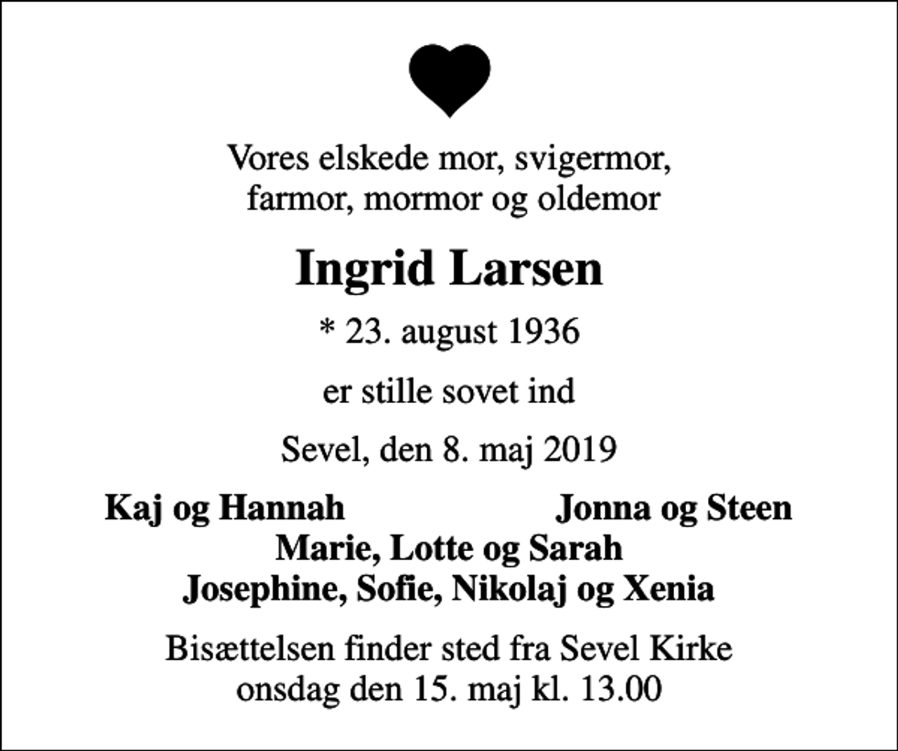 <p>Vores elskede mor, svigermor, farmor, mormor og oldemor<br />Ingrid Larsen<br />* 23. august 1936<br />er stille sovet ind<br />Sevel, den 8. maj 2019<br />Kaj og Hannah<br />Jonna og Steen<br />Bisættelsen finder sted fra Sevel Kirke onsdag den 15. maj kl. 13.00</p>