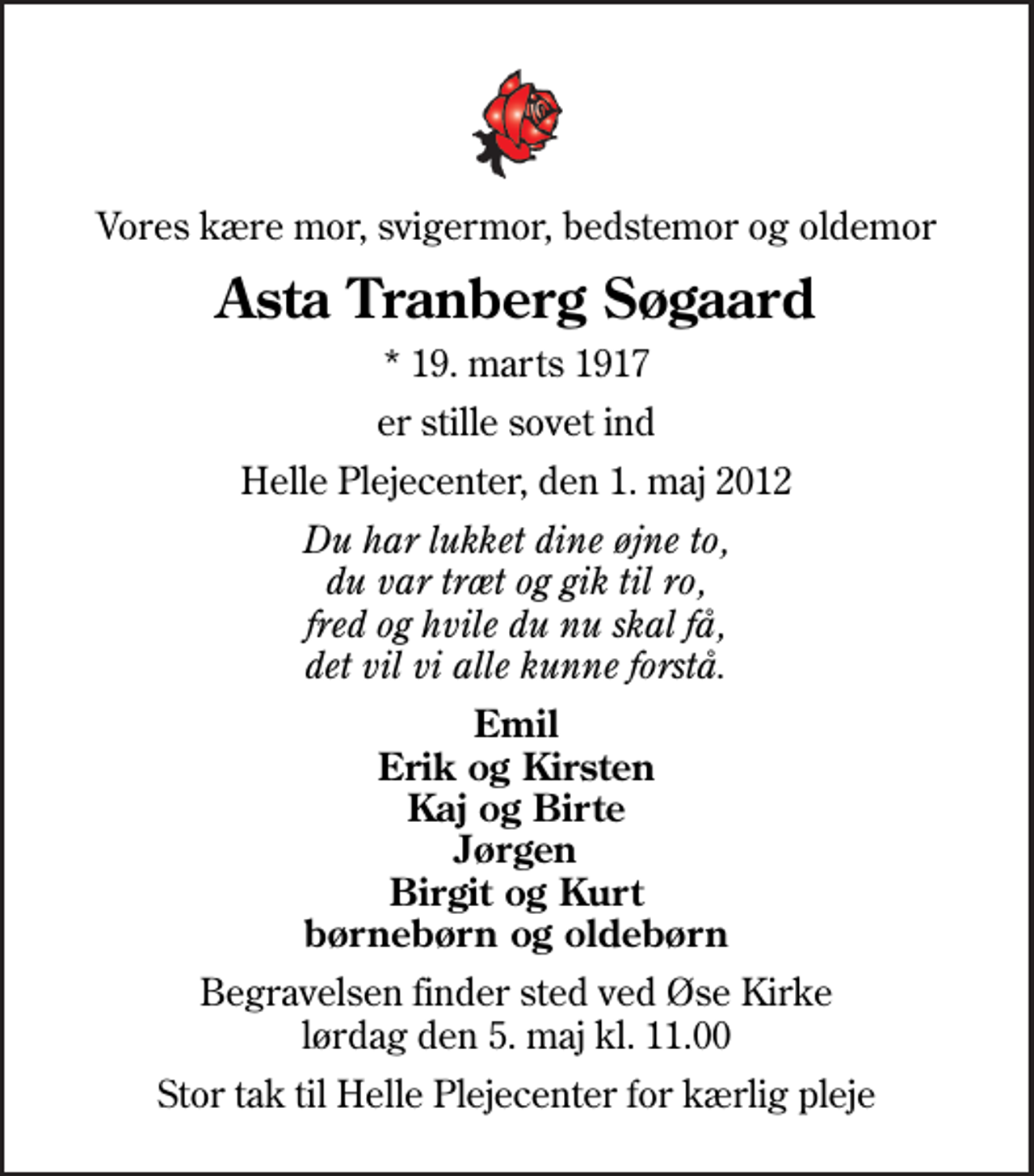 <p>Vores kære mor, svigermor, bedstemor og oldemor<br />Asta Tranberg Søgaard<br />* 19. marts 1917<br />er stille sovet ind<br />Helle Plejecenter, den 1. maj 2012<br />Du har lukket dine øjne to, du var træt og gik til ro, fred og hvile du nu skal få, det vil vi alle kunne forstå.<br />Emil Erik og Kirsten Kaj og Birte Jørgen Birgit og Kurt børnebørn og oldebørn<br />Begravelsen finder sted ved Øse Kirke lørdag den 5. maj kl. 11.00<br />Stor tak til Helle Plejecenter for kærlig pleje</p>