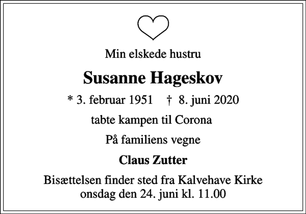 <p>Min elskede hustru<br />Susanne Hageskov<br />* 3. februar 1951 ✝ 8. juni 2020<br />tabte kampen til Corona<br />På familiens vegne<br />Claus Zutter<br />Bisættelsen finder sted fra Kalvehave Kirke onsdag den 24. juni kl. 11.00</p>